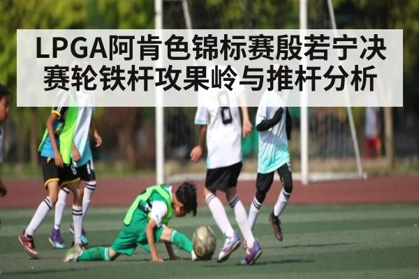 LPGA阿肯色锦标赛殷若宁决赛轮铁杆攻果岭与推杆分析