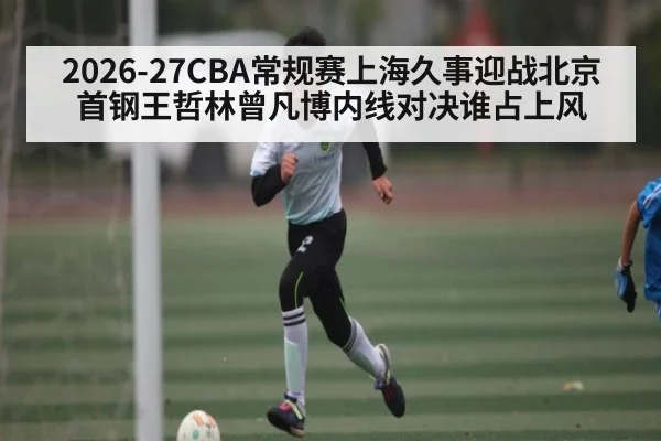 2026-27CBA常规赛上海久事迎战北京首钢王哲林曾凡博内线对决谁占上风