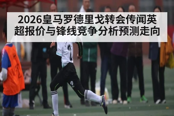 2026皇马罗德里戈转会传闻英超报价与锋线竞争分析预测走向
