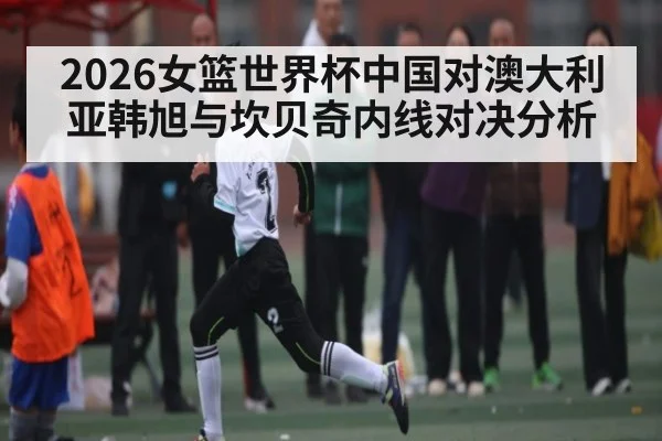 2026女篮世界杯中国对澳大利亚韩旭与坎贝奇内线对决分析