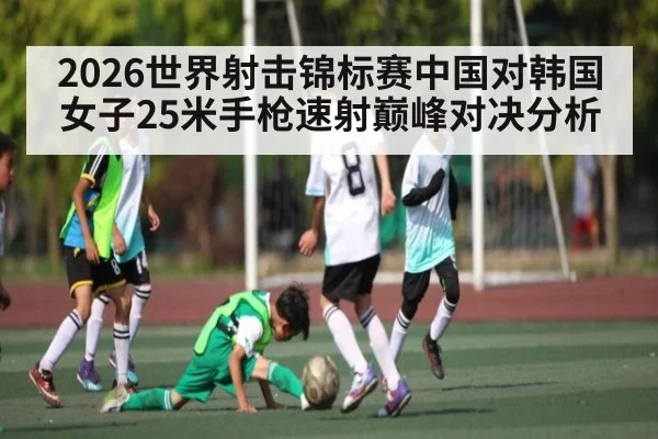 2026世界射击锦标赛中国对韩国女子25米手枪速射巅峰对决分析