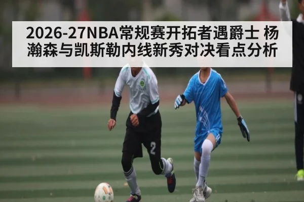 2026-27NBA常规赛开拓者遇爵士 杨瀚森与凯斯勒内线新秀对决看点分析
