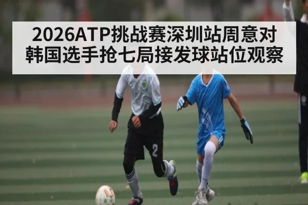 2026ATP挑战赛深圳站周意对韩国选手抢七局接发球站位观察